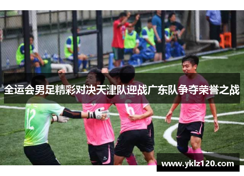 全运会男足精彩对决天津队迎战广东队争夺荣誉之战