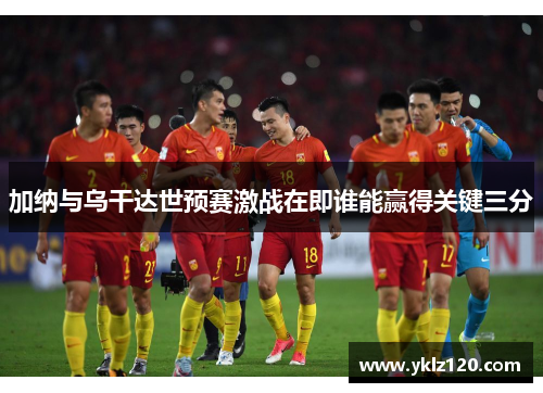 加纳与乌干达世预赛激战在即谁能赢得关键三分